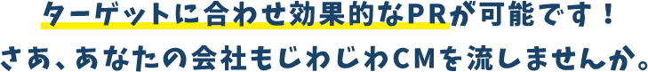ターゲットに合わせ効果的なPRが可能です!さあ、あなたの会社もじわじわCMを流しませんか。