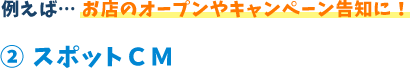 例えば...お店のオープンやキャンペーン告知に!2 スポットCM