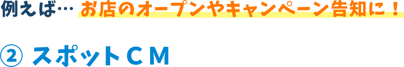 例えば...お店のオープンやキャンペーン告知に!2 スポットCM