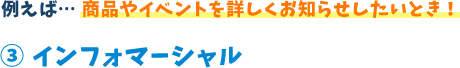 例えば...商品やイベントを詳しくお知らせしたいとき!3 インフォマーシャル