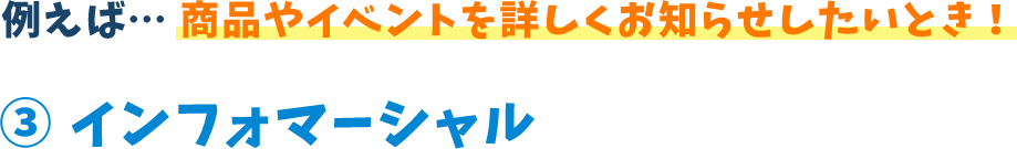 例えば...商品やイベントを詳しくお知らせしたいとき!3 インフォマーシャル