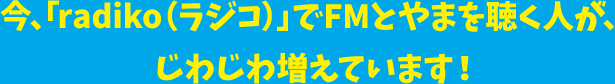 今、「radiko(ラジコ)」でFMとやまを聴く人が、じわじわ増えています!